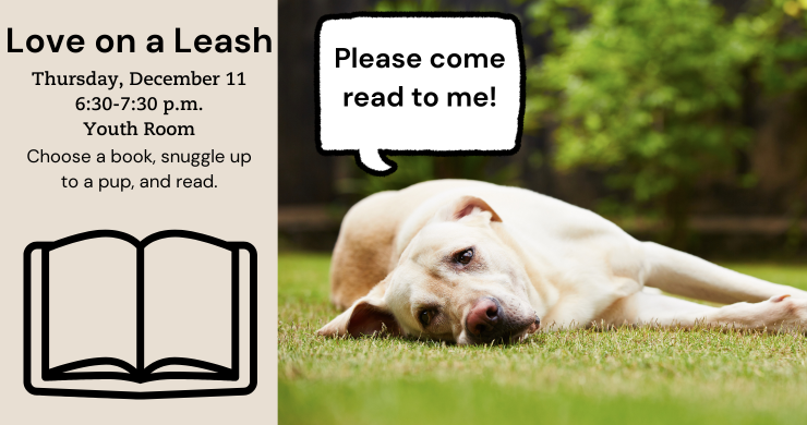 Love on a Leash. Thursday, December 11. 6:30-7:30 p.m. Youth Room.  Choose a book, snuggle up to a pup, and read. 