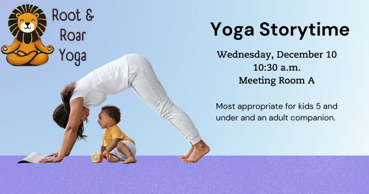 Yoga Storytime. Wednesday, December 10. 10:30 a.m. Meeting Room A. Most appropriate for kids 5 and younger with an adult companion. 
