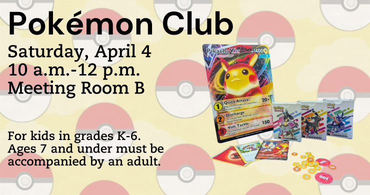 Pokémon Club. Saturday, April 4, 10 a.m. to 12 p.m. Meeting room B. For Kids in Grades k-6 and anyone under 7 must be accompanied by an adult. On left sid eis the texed on right a picture of pokemon cards on a background with pokeballs going across.