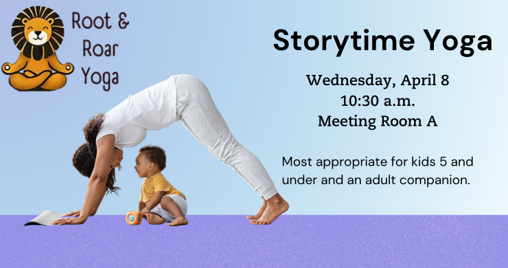 Root and Roar Yoga. Storytime Yoga Wednesday, April 8, 10:30 a.m., Meeting Room A. Most Appropriate for kids 5 and under with an adult. There Is a mom doing yoga with her baby on a purple floor with a light blue background.